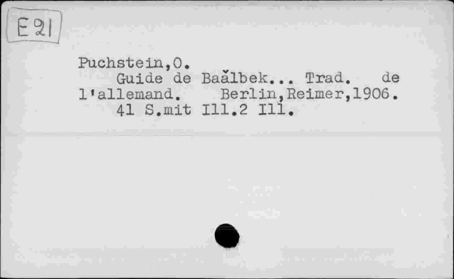 ﻿Œïp
Puchstein,0.
Guide de Baalbek... Trad. de 1’allemand.	Berlin,Reimer,1906.
41 S.mit 111.2 Ill.